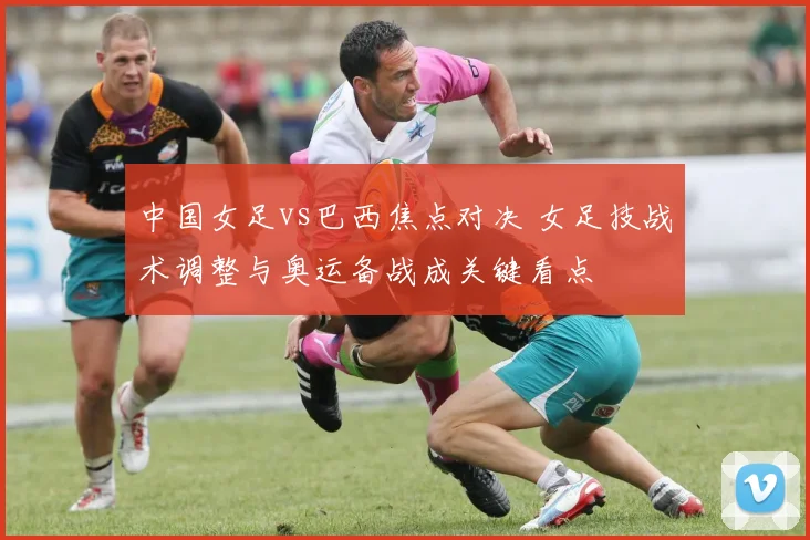 中国女足vs巴西焦点对决 女足技战术调整与奥运备战成关键看点
