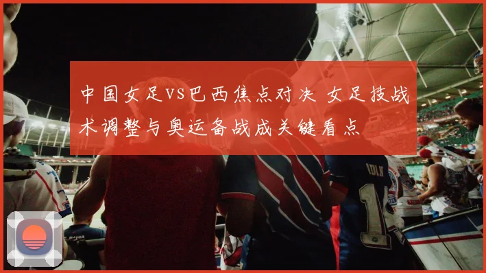 中国女足vs巴西焦点对决 女足技战术调整与奥运备战成关键看点