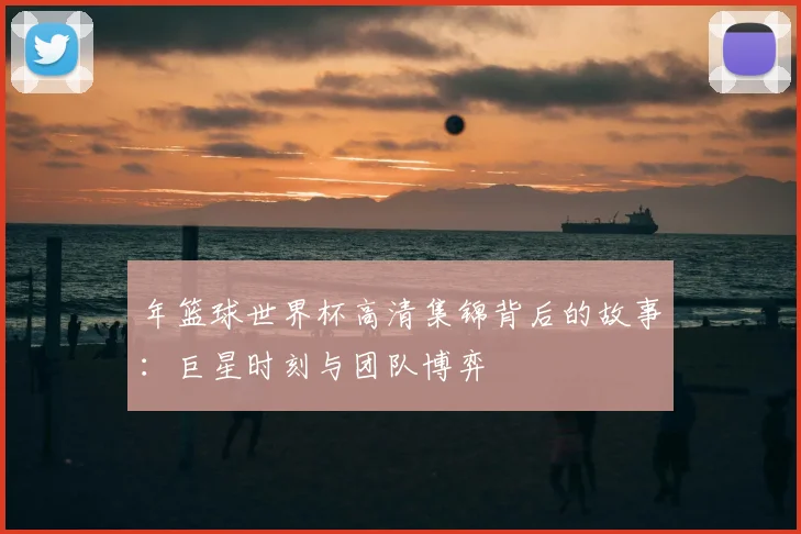 年篮球世界杯高清集锦背后的故事：巨星时刻与团队博弈