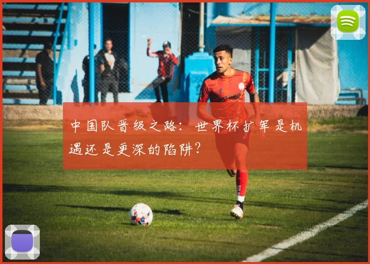 中国队晋级之路：世界杯扩军是机遇还是更深的陷阱？