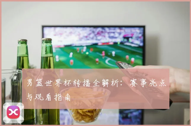 男篮世界杯转播全解析：赛事亮点与观看指南