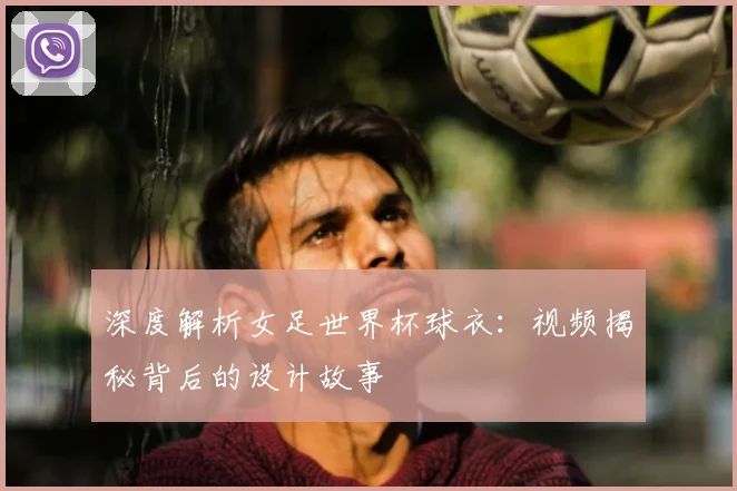 深度解析女足世界杯球衣：视频揭秘背后的设计故事