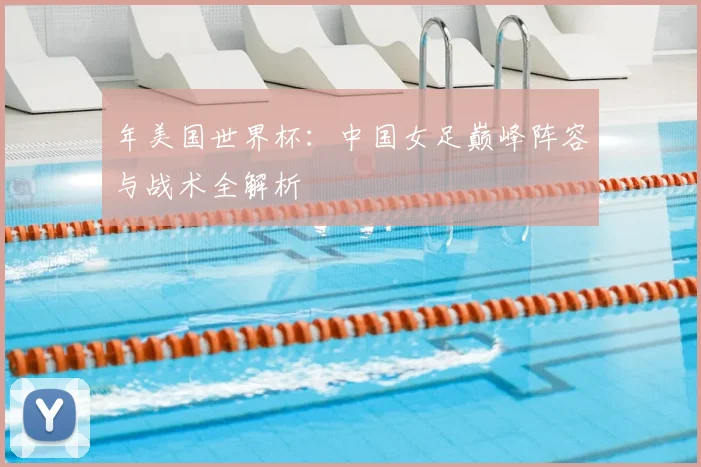 年美国世界杯：中国女足巅峰阵容与战术全解析